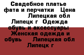 Свадебное платье   фата и перчатки › Цена ­ 28 000 - Липецкая обл., Липецк г. Одежда, обувь и аксессуары » Женская одежда и обувь   . Липецкая обл.,Липецк г.